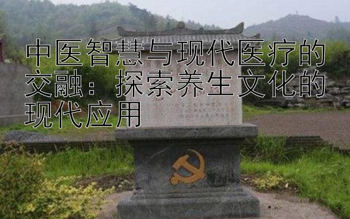 中医智慧与现代医疗的交融：探索养生文化的现代应用