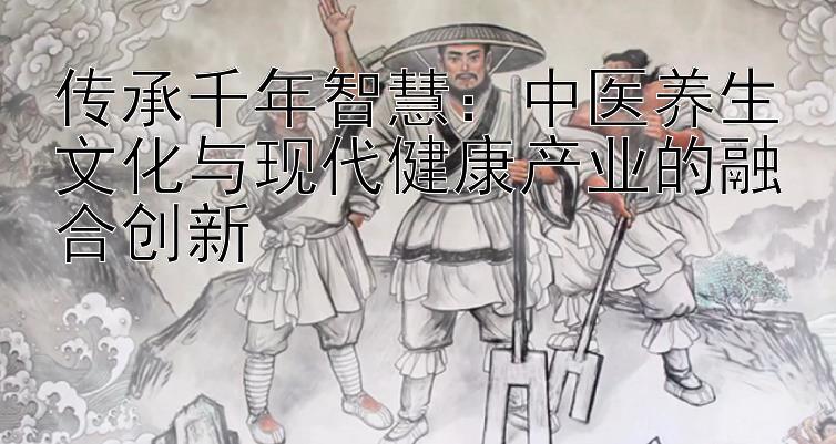 传承千年智慧：中医养生文化与现代健康产业的融合创新