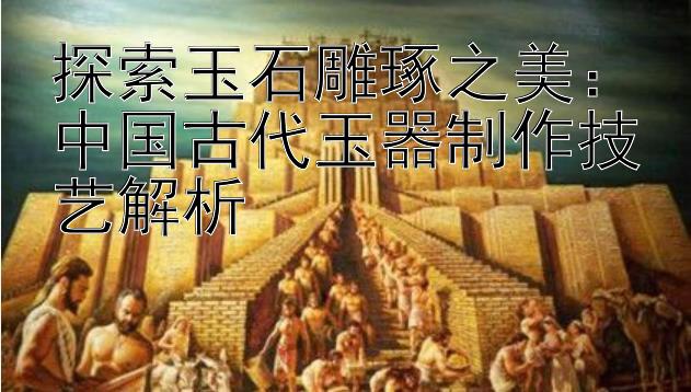 探索玉石雕琢之美：中国古代玉器制作技艺解析