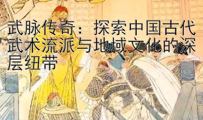 武脉传奇：探索中国古代武术流派与地域文化的深层纽带