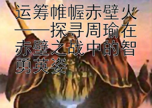 运筹帷幄赤壁火——探寻周瑜在赤壁之战中的智勇英姿