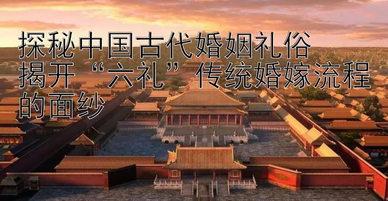 探秘中国古代婚姻礼俗  揭开六礼传统婚嫁流程的面纱