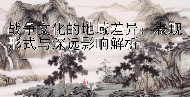 战争文化的地域差异：表现形式与深远影响解析