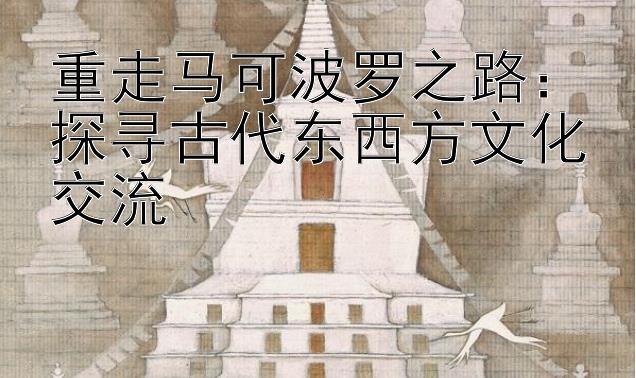 重走马可波罗之路：探寻古代东西方文化交流