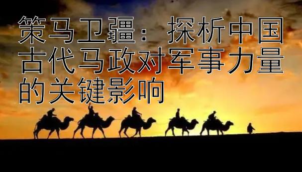 策马卫疆：探析中国古代马政对军事力量的关键影响