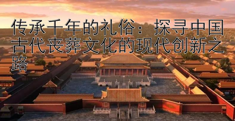 传承千年的礼俗：探寻中国古代丧葬文化的现代创新之路