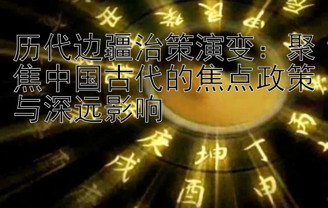 历代边疆治策演变：聚焦中国古代的焦点政策与深远影响